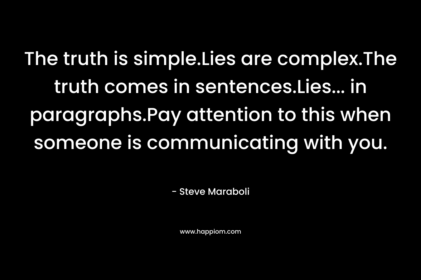 The truth is simple.Lies are complex.The truth comes in sentences.Lies... in paragraphs.Pay attention to this when someone is communicating with you.