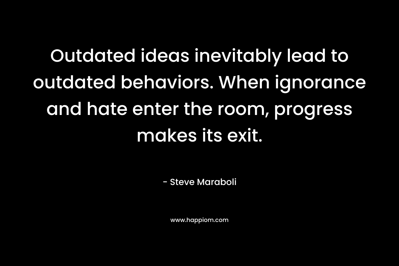 Outdated ideas inevitably lead to outdated behaviors. When ignorance and hate enter the room, progress makes its exit. – Steve Maraboli