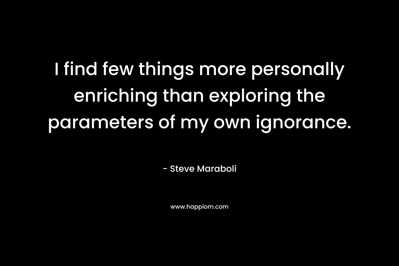 I find few things more personally enriching than exploring the parameters of my own ignorance. – Steve Maraboli