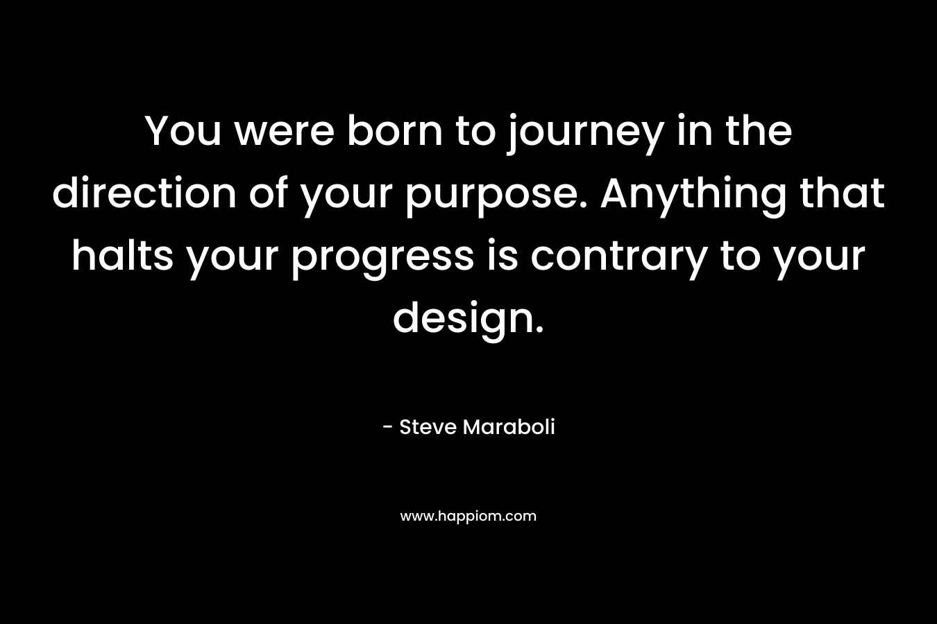 You were born to journey in the direction of your purpose. Anything that halts your progress is contrary to your design. – Steve Maraboli