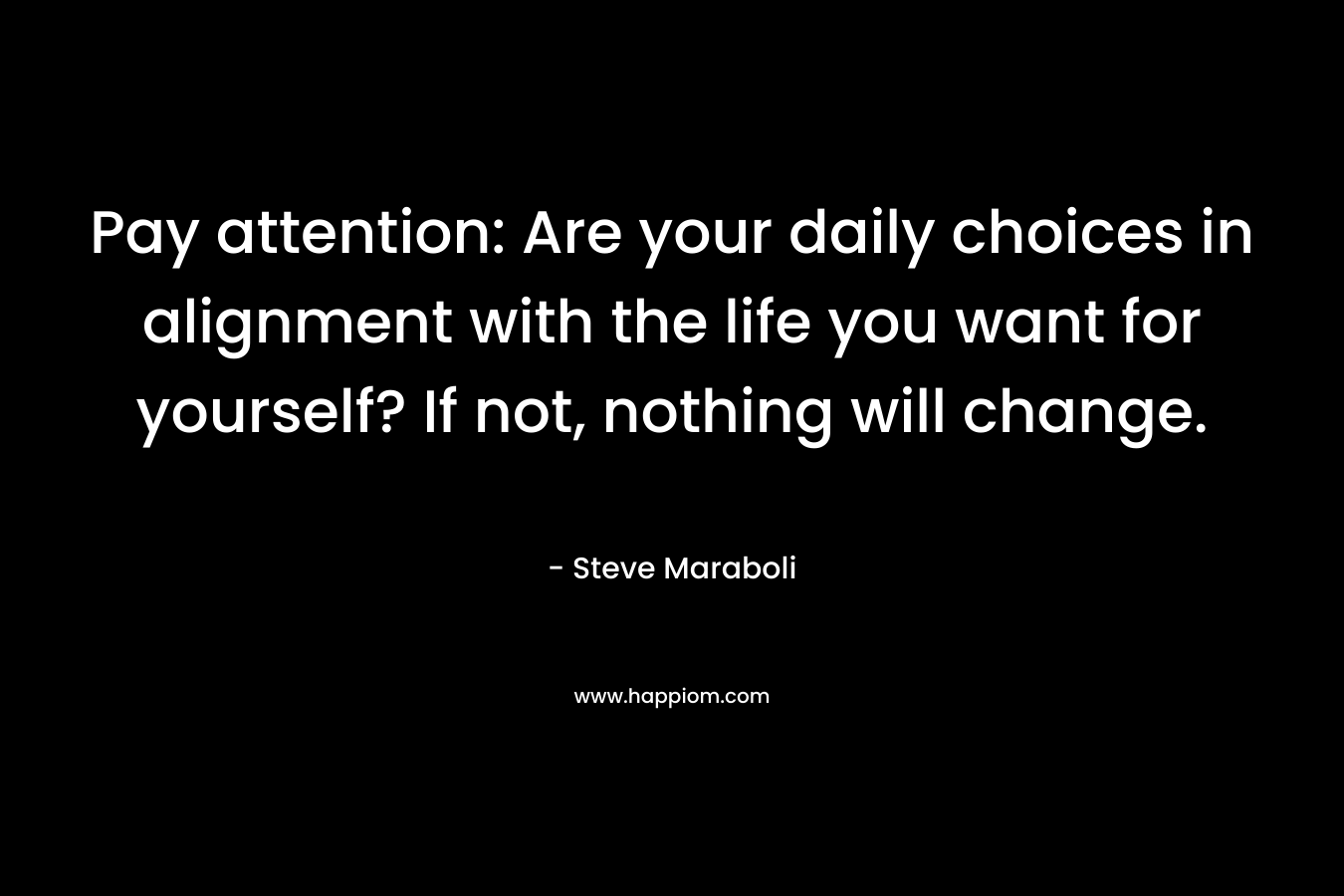 Pay attention: Are your daily choices in alignment with the life you want for yourself? If not, nothing will change. – Steve Maraboli
