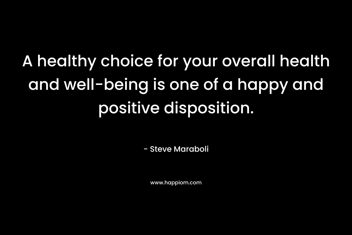 A healthy choice for your overall health and well-being is one of a happy and positive disposition. – Steve Maraboli