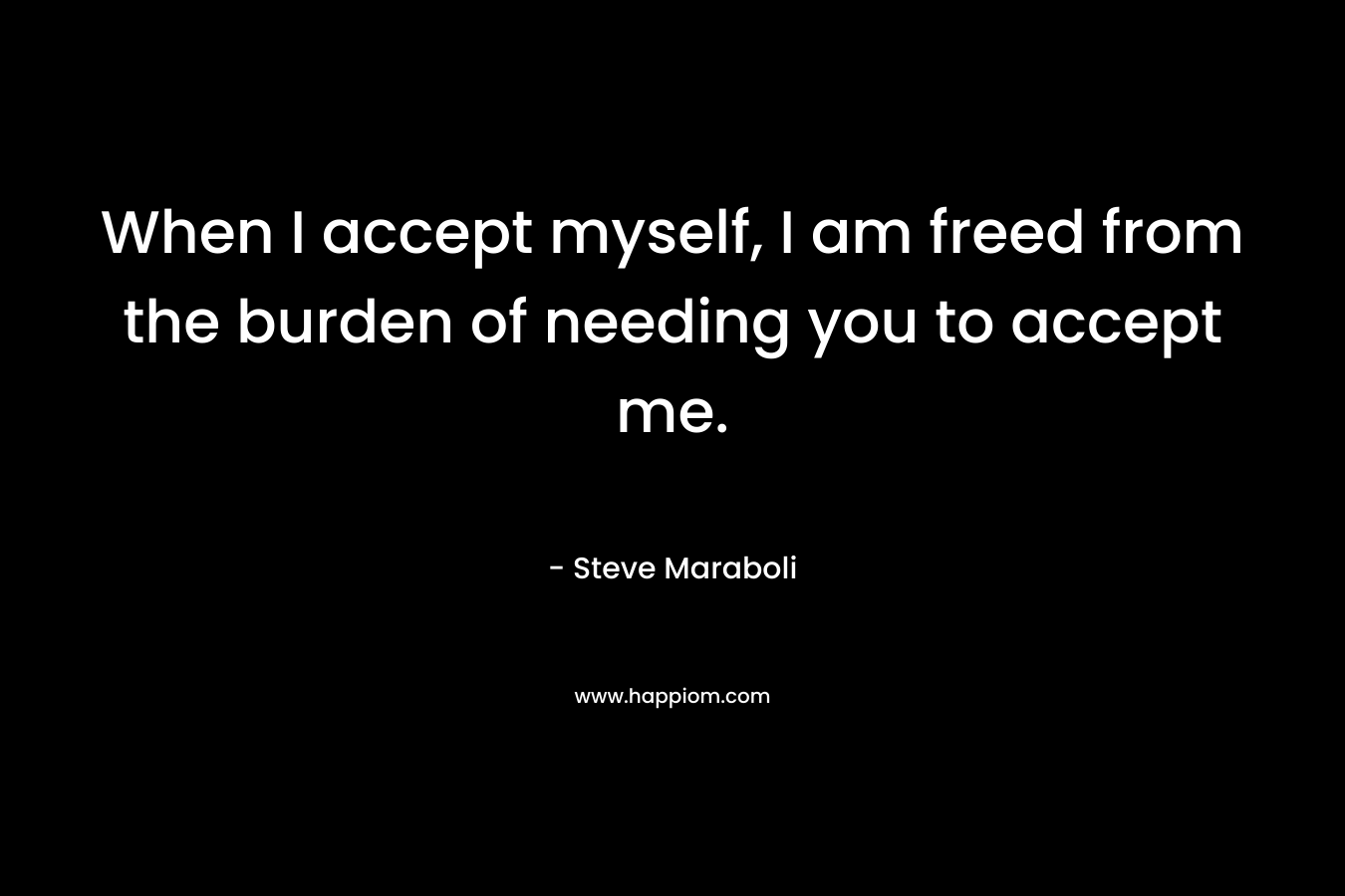When I accept myself, I am freed from the burden of needing you to accept me. – Steve Maraboli