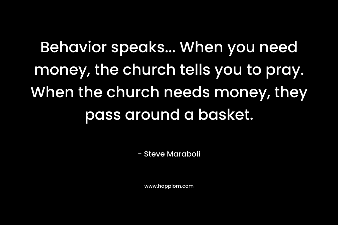 Behavior speaks... When you need money, the church tells you to pray. When the church needs money, they pass around a basket.