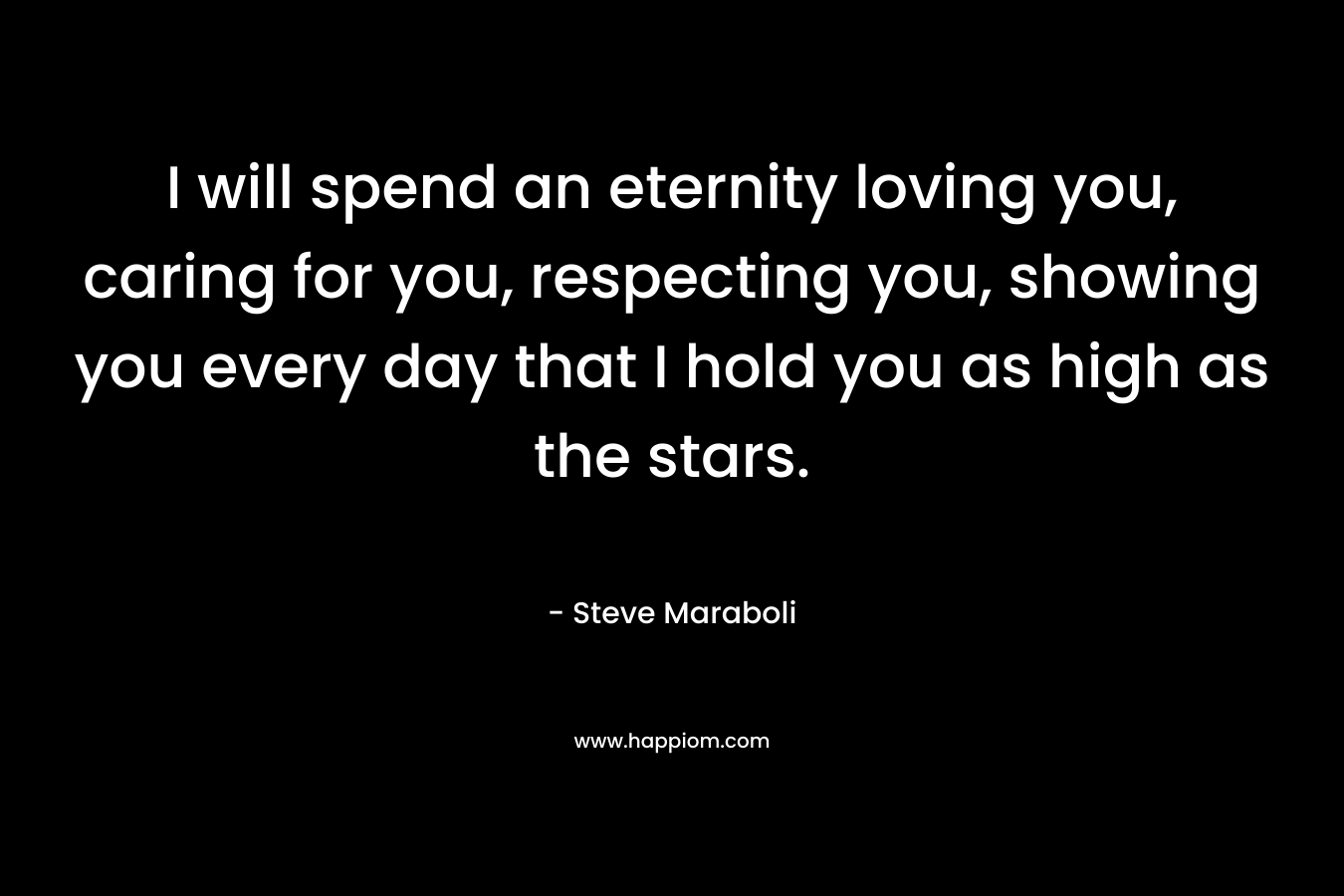 I will spend an eternity loving you, caring for you, respecting you, showing you every day that I hold you as high as the stars. – Steve Maraboli