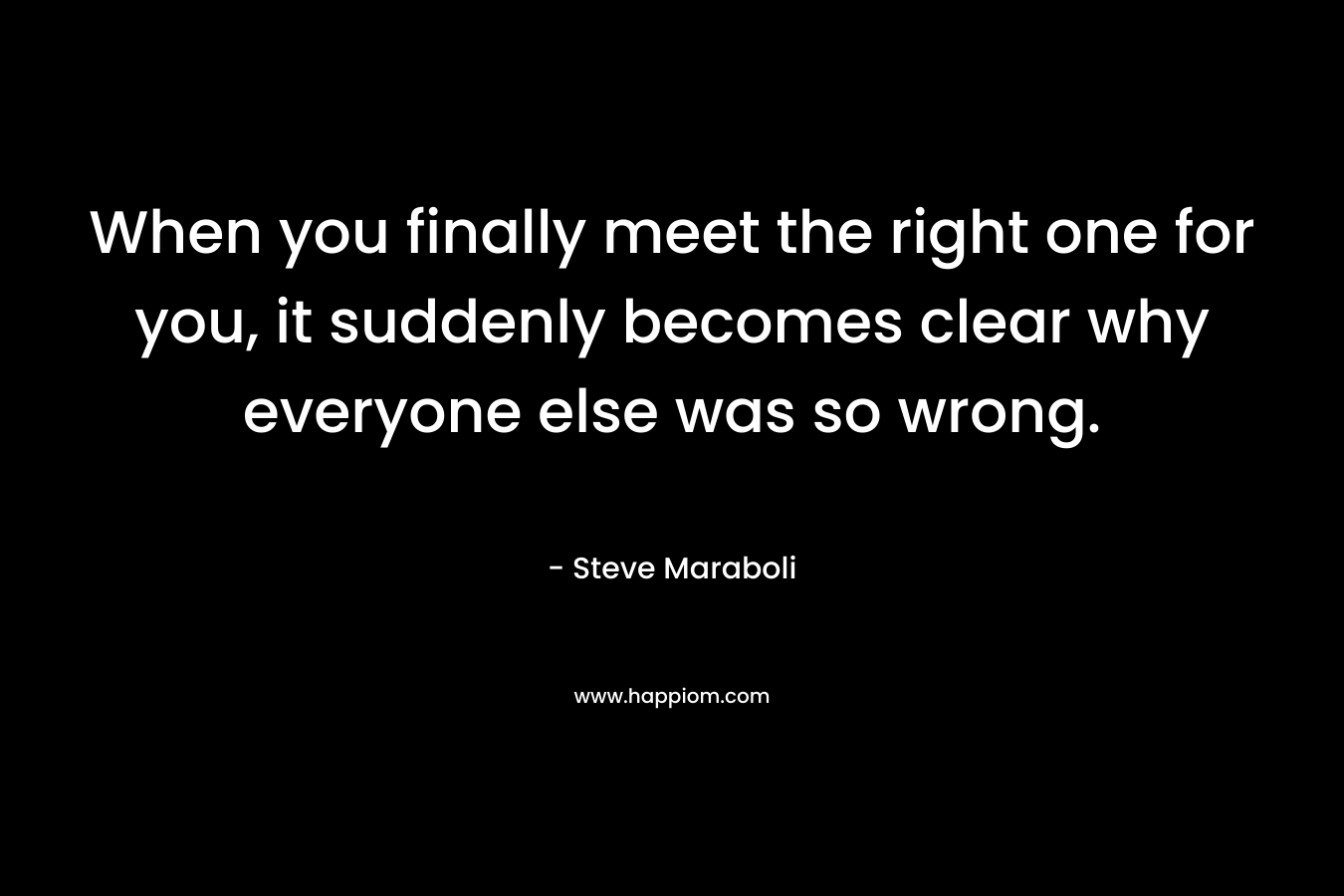 When you finally meet the right one for you, it suddenly becomes clear why everyone else was so wrong.