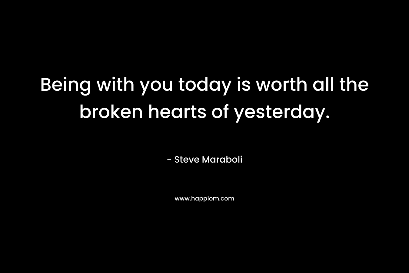 Being with you today is worth all the broken hearts of yesterday.