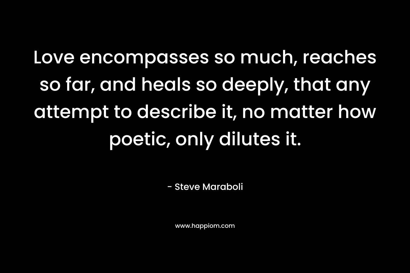 Love encompasses so much, reaches so far, and heals so deeply, that any attempt to describe it, no matter how poetic, only dilutes it. – Steve Maraboli