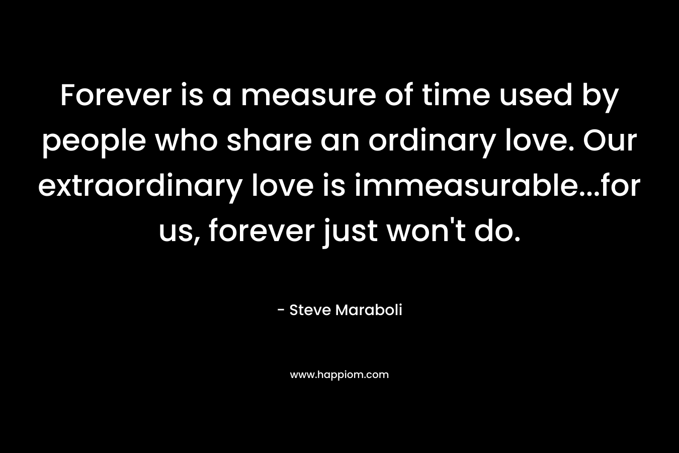 Forever is a measure of time used by people who share an ordinary love. Our extraordinary love is immeasurable...for us, forever just won't do.