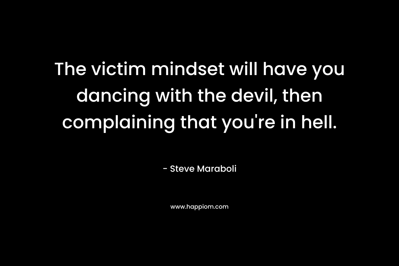 The victim mindset will have you dancing with the devil, then complaining that you’re in hell. – Steve Maraboli