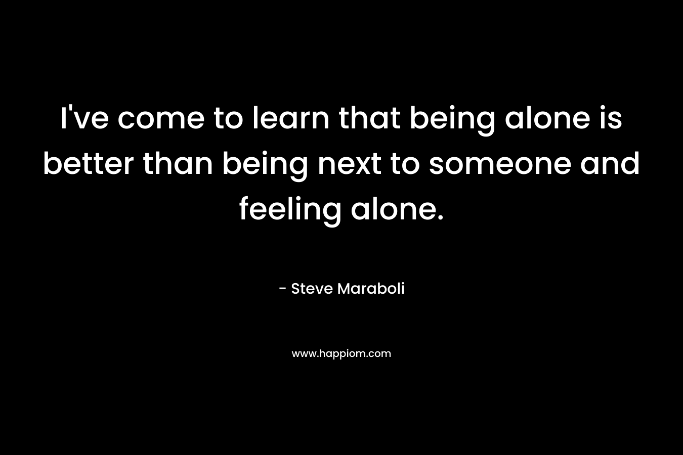 I've come to learn that being alone is better than being next to someone and feeling alone.