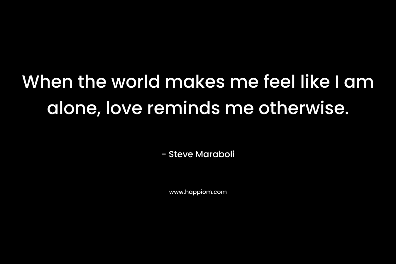 When the world makes me feel like I am alone, love reminds me otherwise. – Steve Maraboli