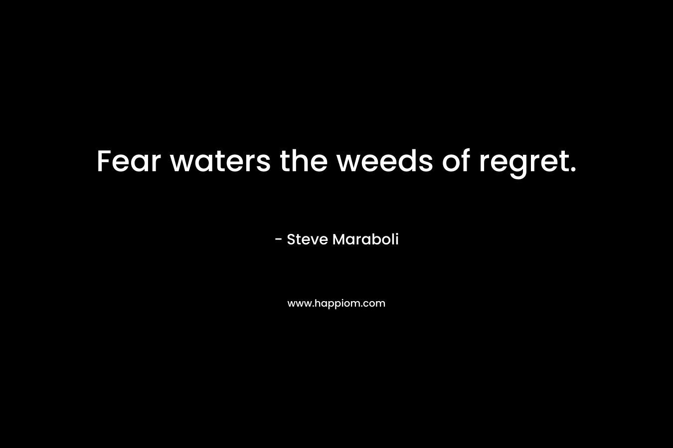 Fear waters the weeds of regret. – Steve Maraboli