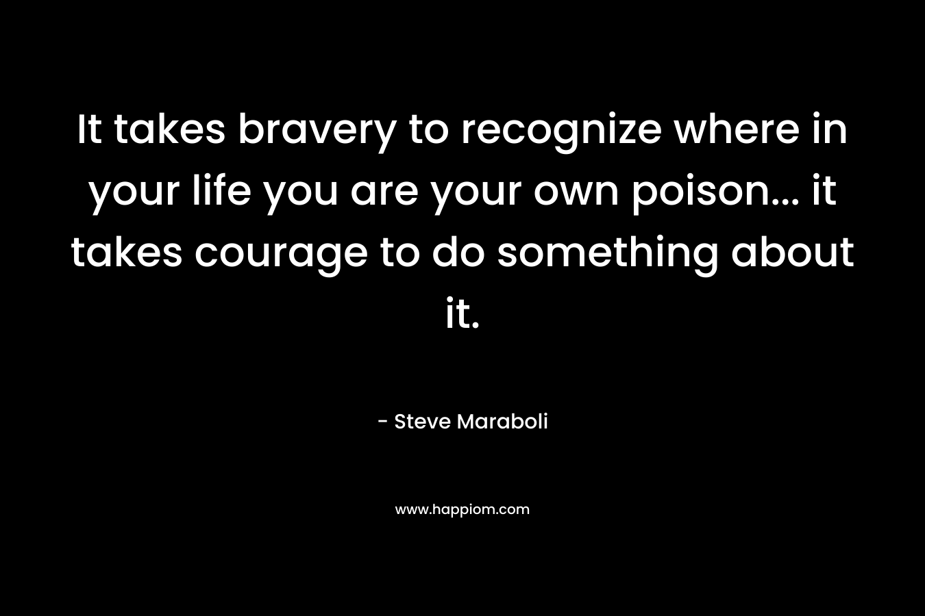 It takes bravery to recognize where in your life you are your own poison... it takes courage to do something about it.