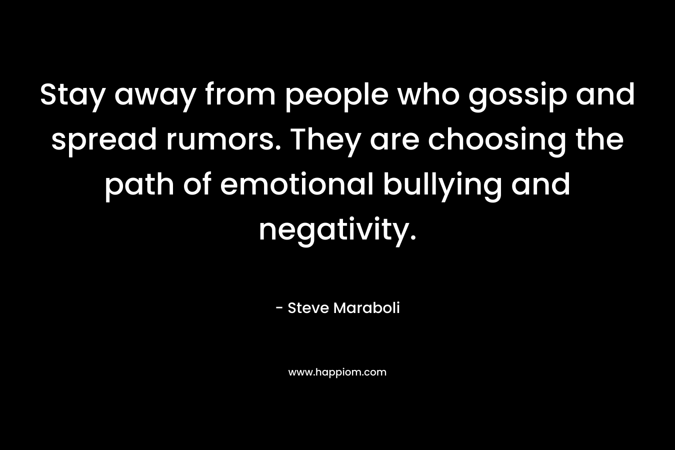 Stay away from people who gossip and spread rumors. They are choosing the path of emotional bullying and negativity. – Steve Maraboli