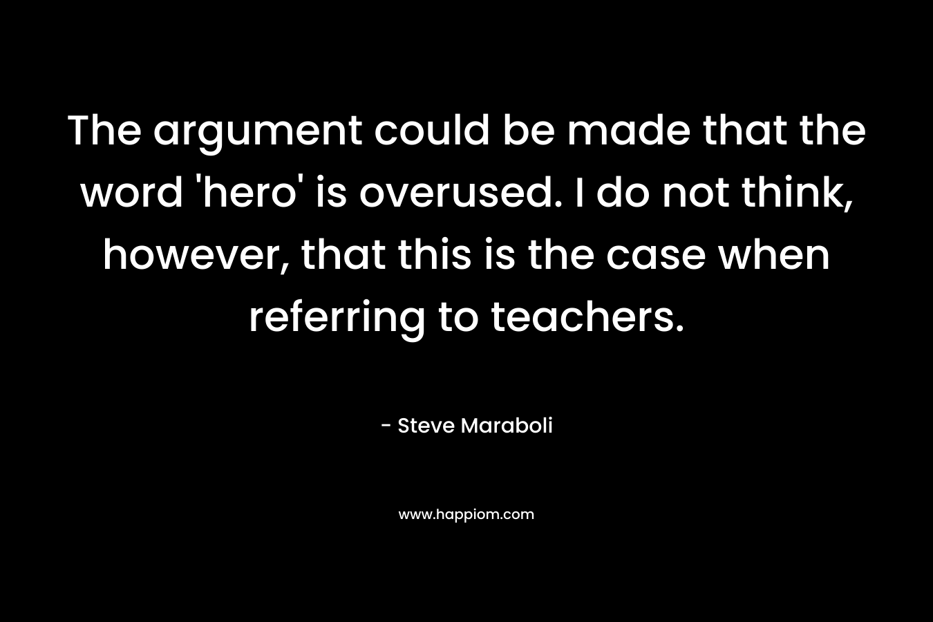 The argument could be made that the word ‘hero’ is overused. I do not think, however, that this is the case when referring to teachers. – Steve Maraboli