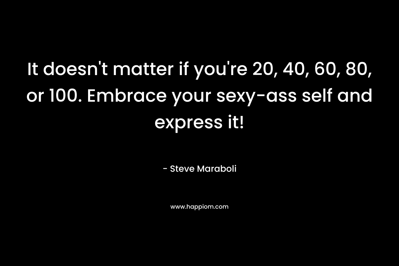 It doesn’t matter if you’re 20, 40, 60, 80, or 100. Embrace your sexy-ass self and express it! – Steve Maraboli