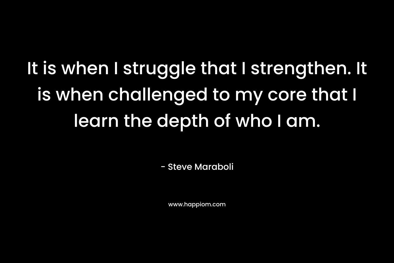 It is when I struggle that I strengthen. It is when challenged to my core that I learn the depth of who I am. – Steve Maraboli