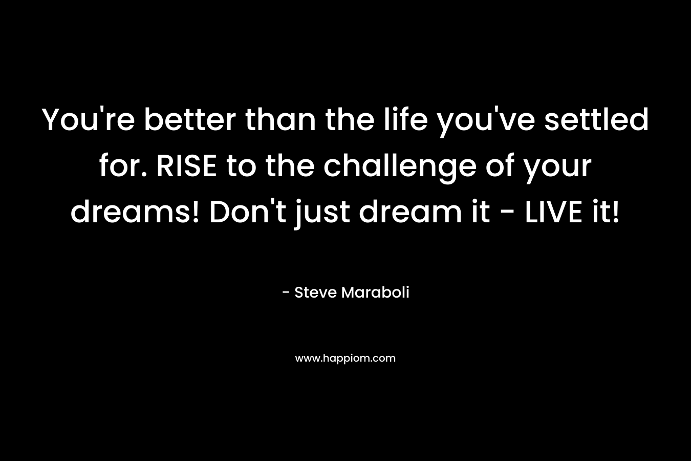 You’re better than the life you’ve settled for. RISE to the challenge of your dreams! Don’t just dream it – LIVE it! – Steve Maraboli