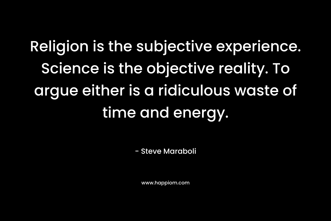 Religion is the subjective experience. Science is the objective reality. To argue either is a ridiculous waste of time and energy. – Steve Maraboli