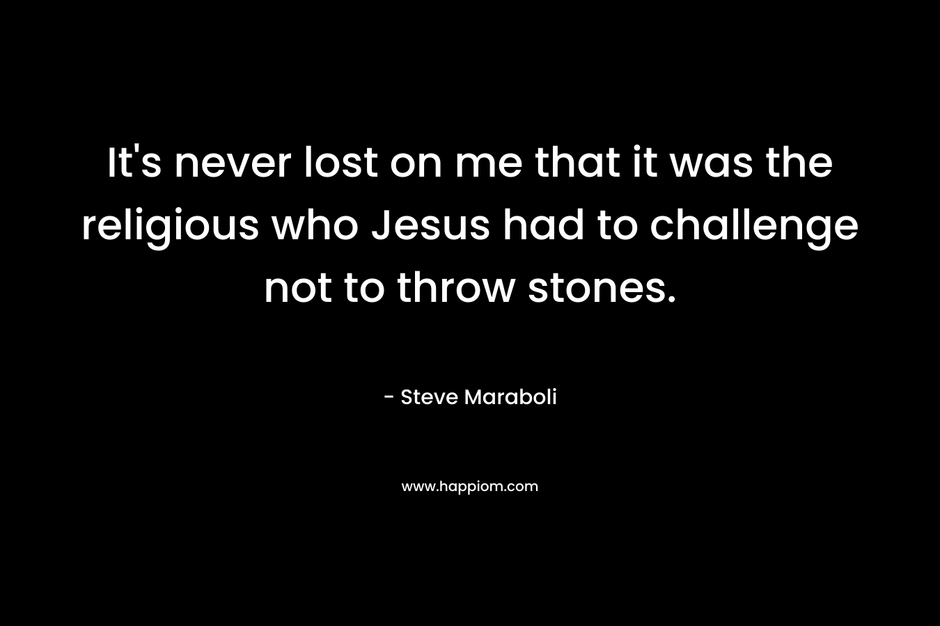 It’s never lost on me that it was the religious who Jesus had to challenge not to throw stones. – Steve Maraboli