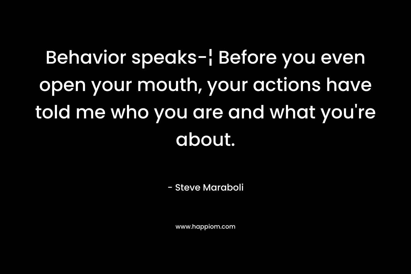 Behavior speaks-¦ Before you even open your mouth, your actions have told me who you are and what you’re about. – Steve Maraboli