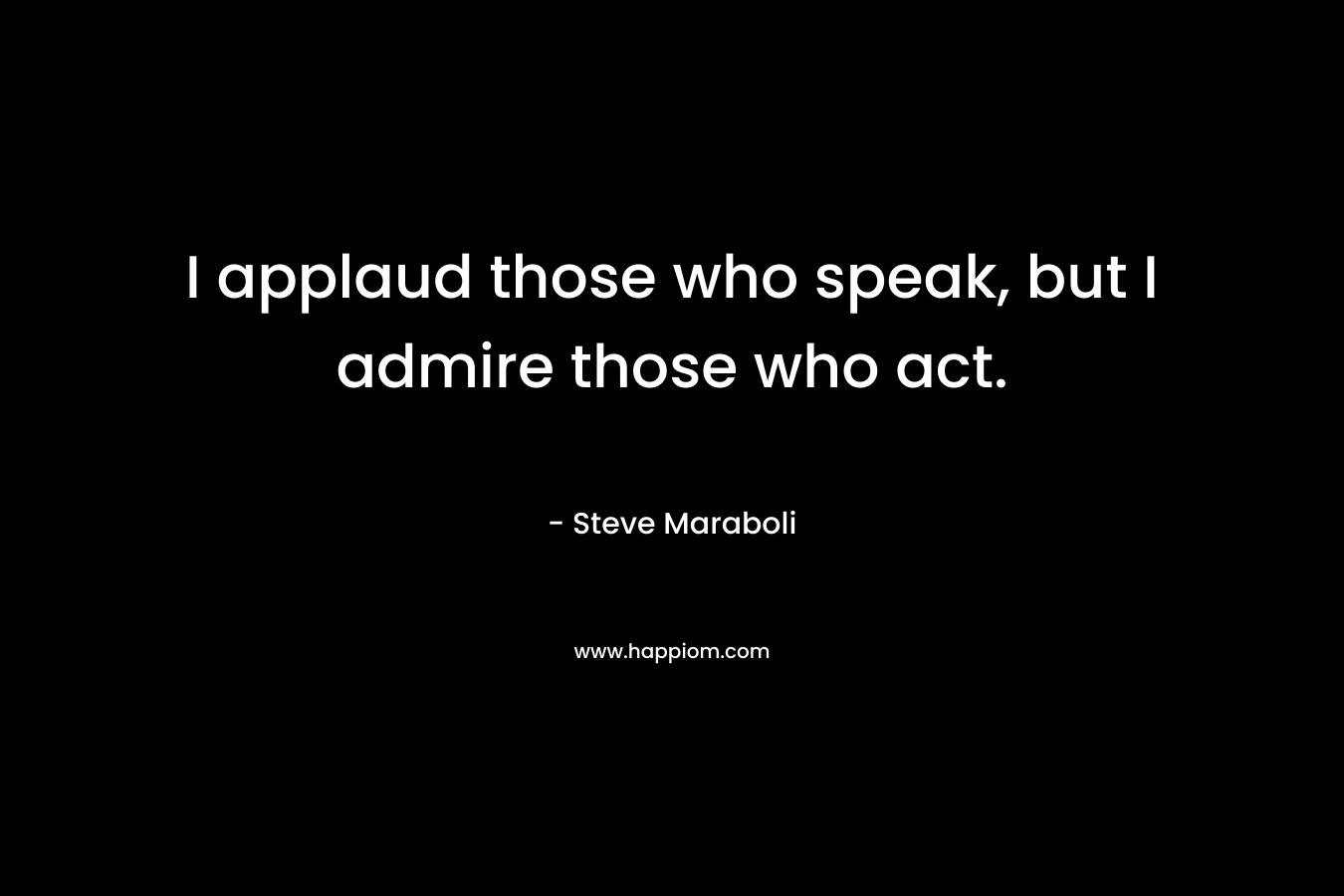 I applaud those who speak, but I admire those who act. – Steve Maraboli