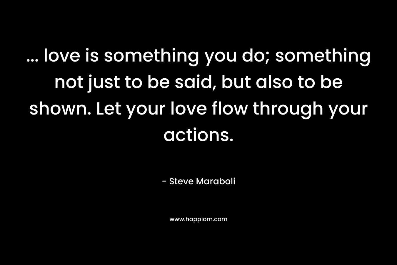 … love is something you do; something not just to be said, but also to be shown. Let your love flow through your actions. – Steve Maraboli