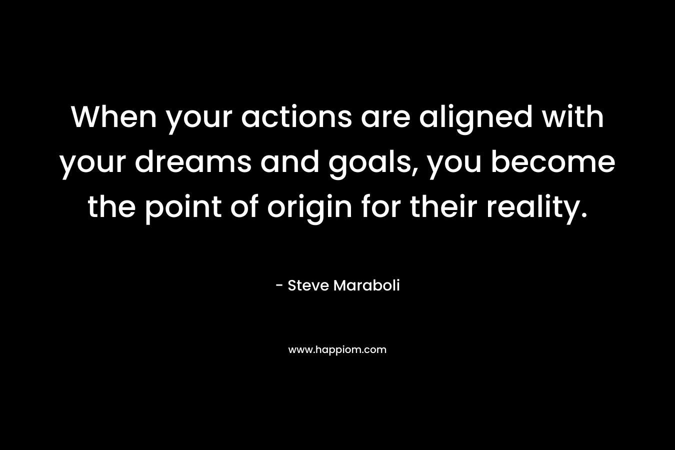 When your actions are aligned with your dreams and goals, you become the point of origin for their reality. – Steve Maraboli