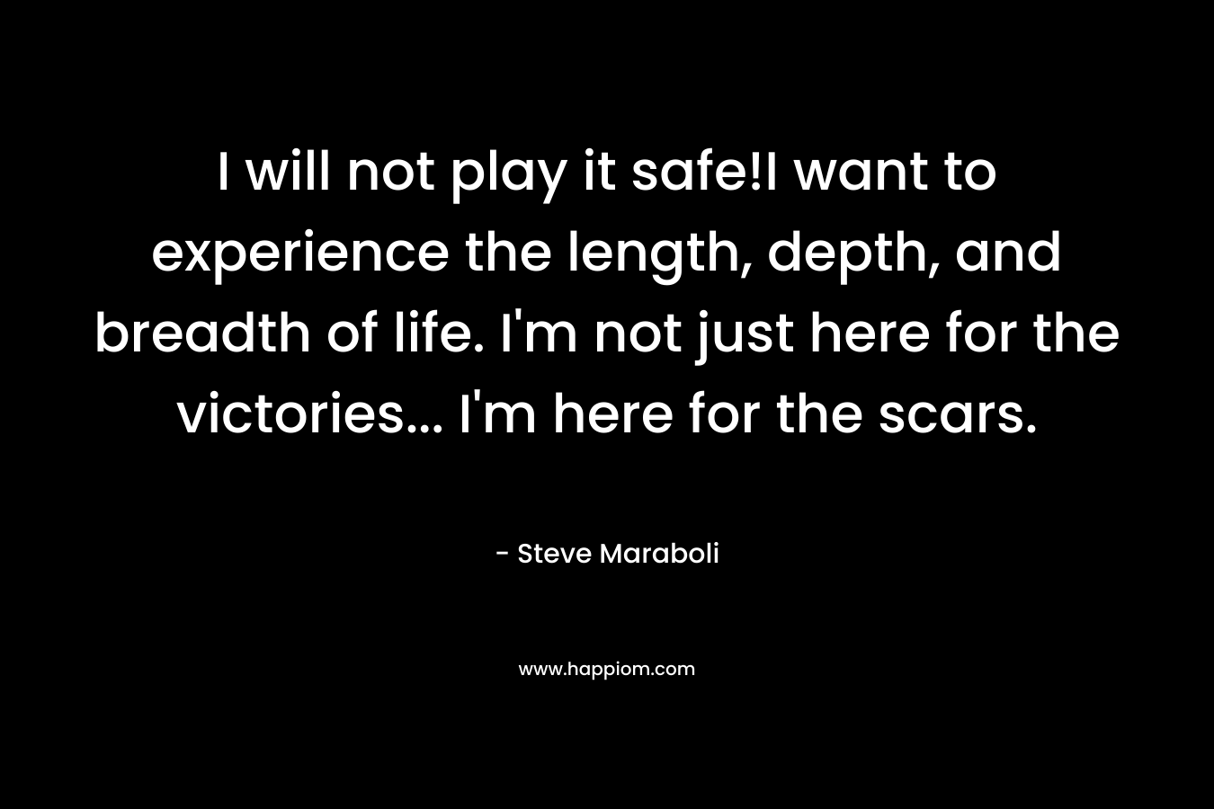 I will not play it safe!I want to experience the length, depth, and breadth of life. I'm not just here for the victories... I'm here for the scars.