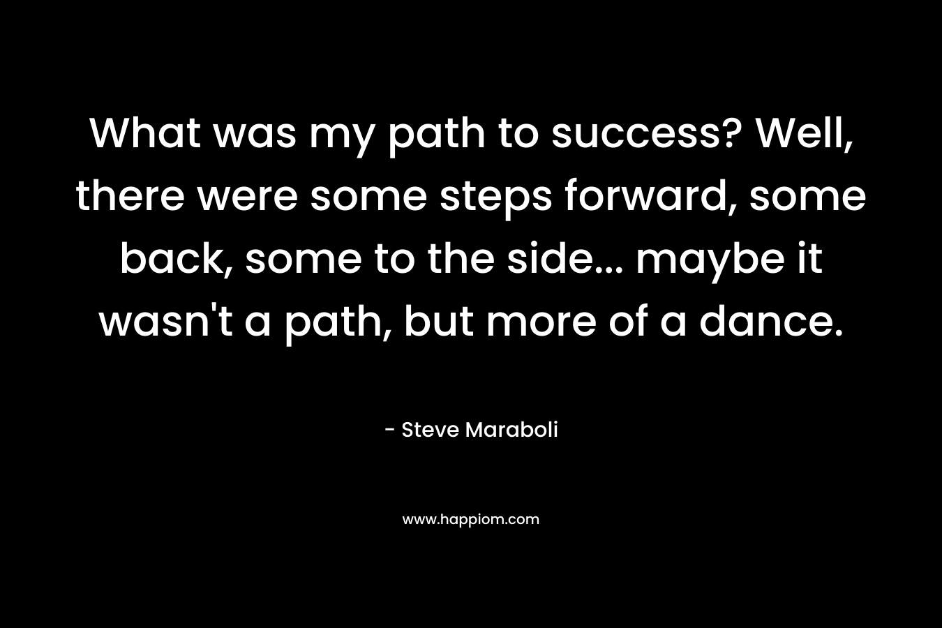 What was my path to success? Well, there were some steps forward, some back, some to the side... maybe it wasn't a path, but more of a dance.