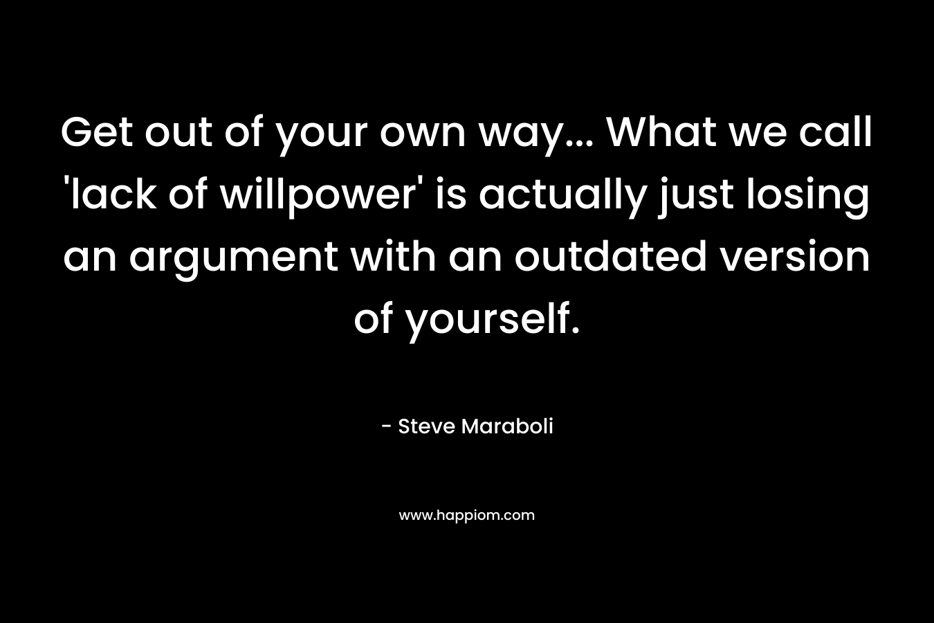 Get out of your own way… What we call ‘lack of willpower’ is actually just losing an argument with an outdated version of yourself. – Steve Maraboli