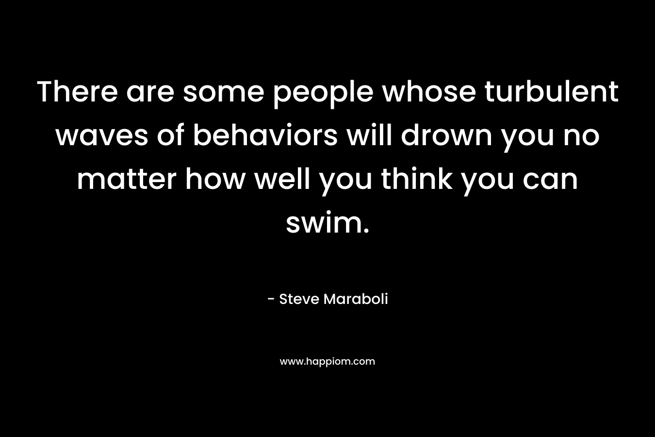 There are some people whose turbulent waves of behaviors will drown you no matter how well you think you can swim. – Steve Maraboli