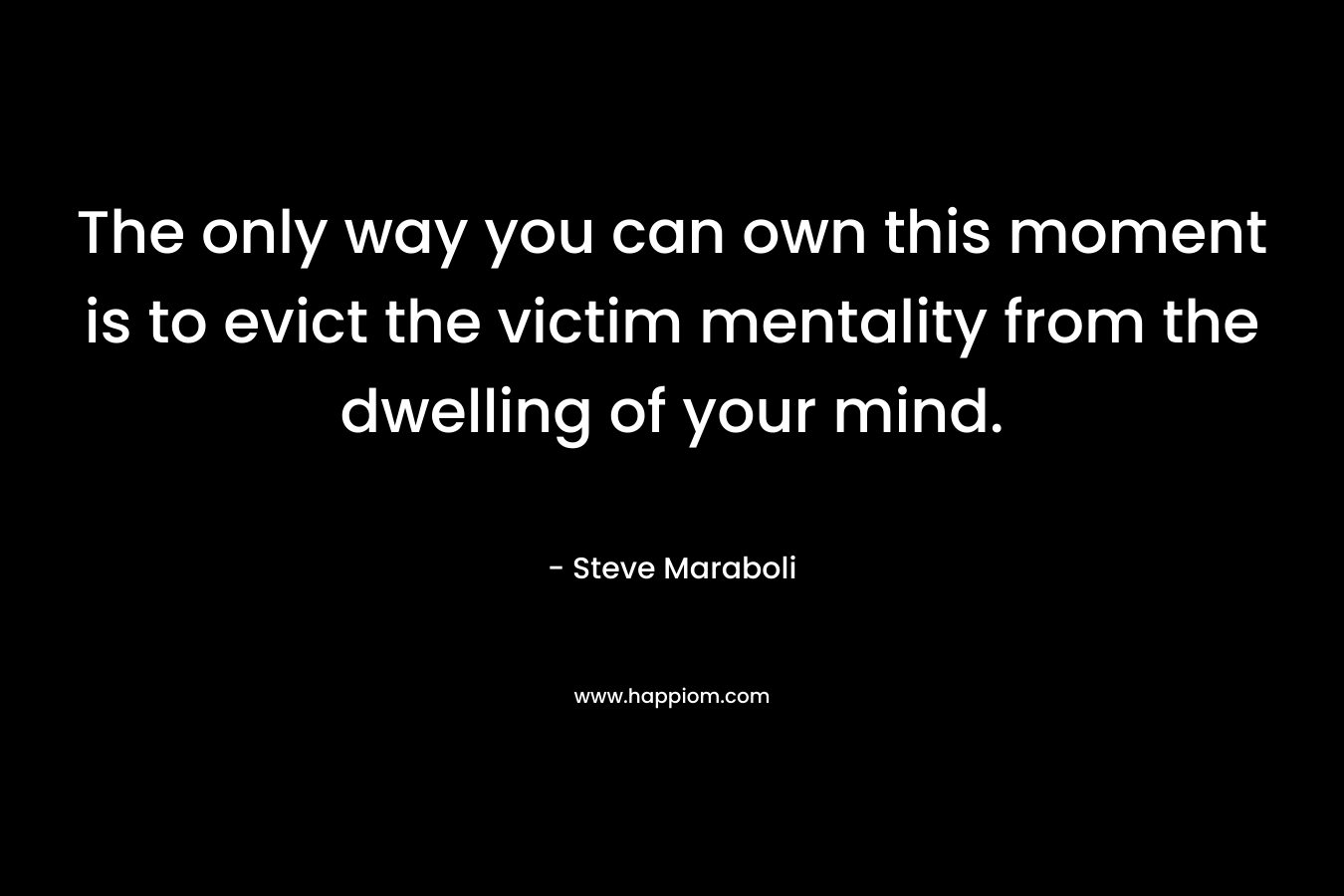 The only way you can own this moment is to evict the victim mentality from the dwelling of your mind.