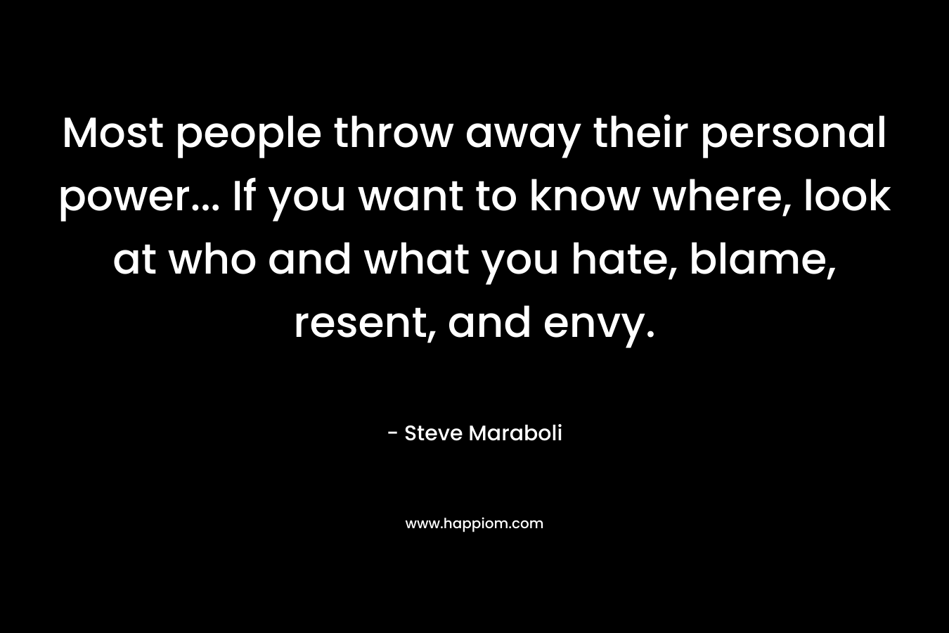 Most people throw away their personal power… If you want to know where, look at who and what you hate, blame, resent, and envy. – Steve Maraboli