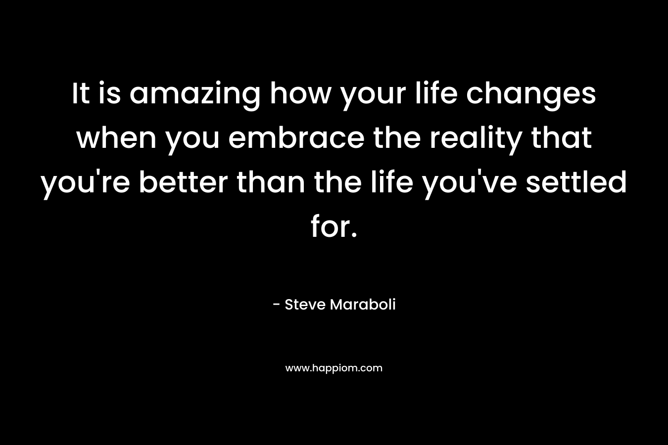 It is amazing how your life changes when you embrace the reality that you're better than the life you've settled for.