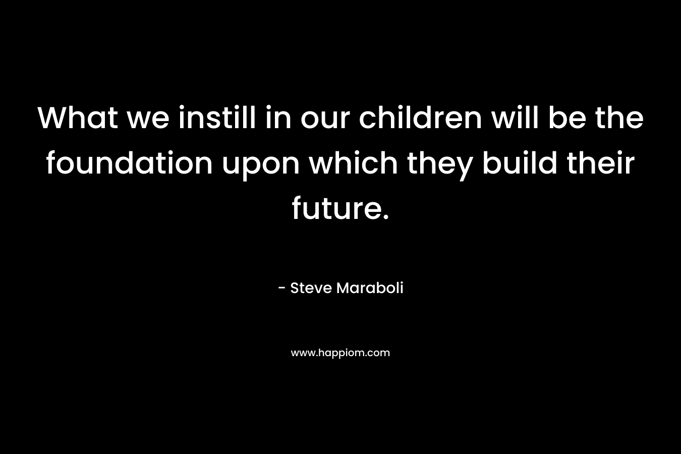 What we instill in our children will be the foundation upon which they build their future. – Steve Maraboli