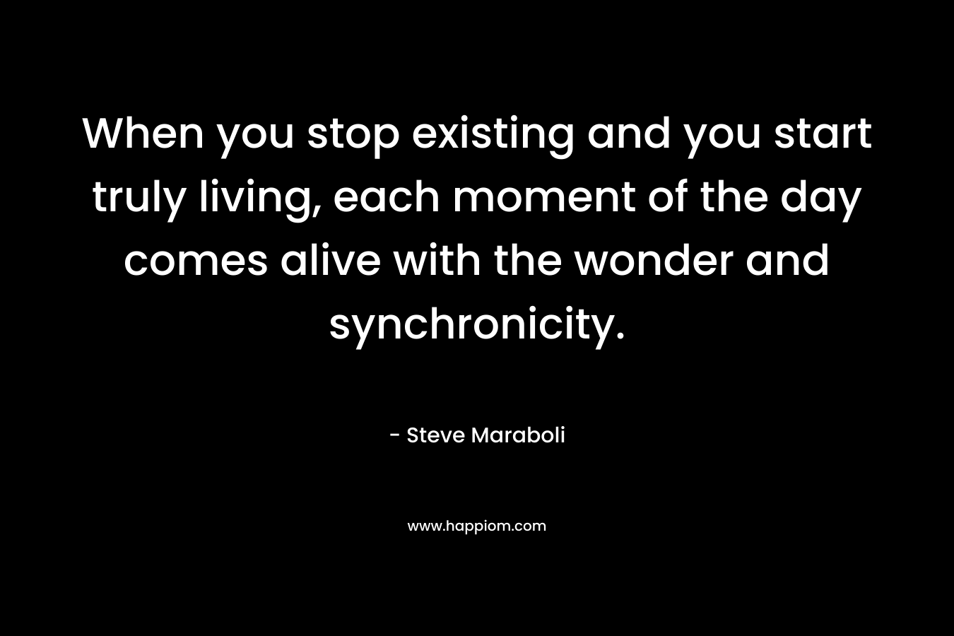 When you stop existing and you start truly living, each moment of the day comes alive with the wonder and synchronicity.