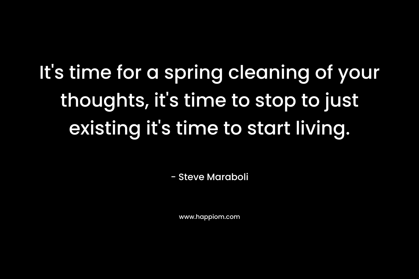 It’s time for a spring cleaning of your thoughts, it’s time to stop to just existing it’s time to start living. – Steve Maraboli