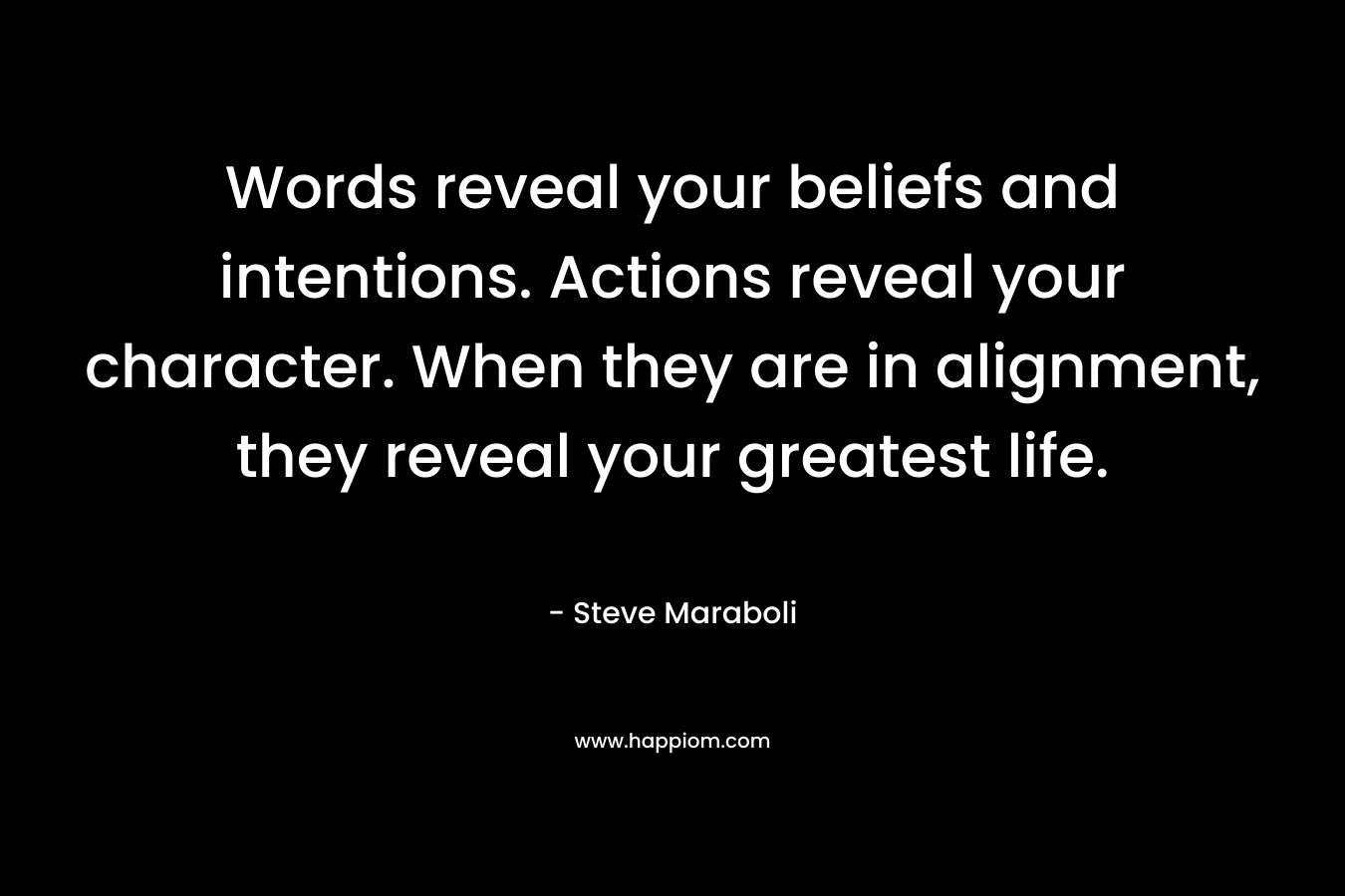 Words reveal your beliefs and intentions. Actions reveal your character. When they are in alignment, they reveal your greatest life. – Steve Maraboli