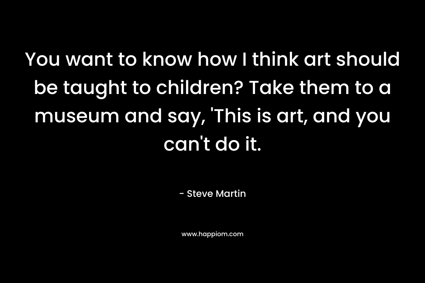 You want to know how I think art should be taught to children? Take them to a museum and say, 'This is art, and you can't do it.