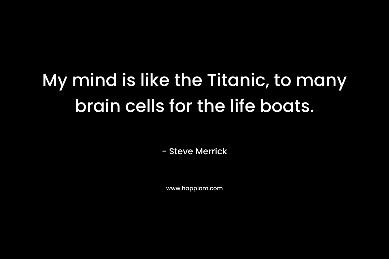 My mind is like the Titanic, to many brain cells for the life boats.