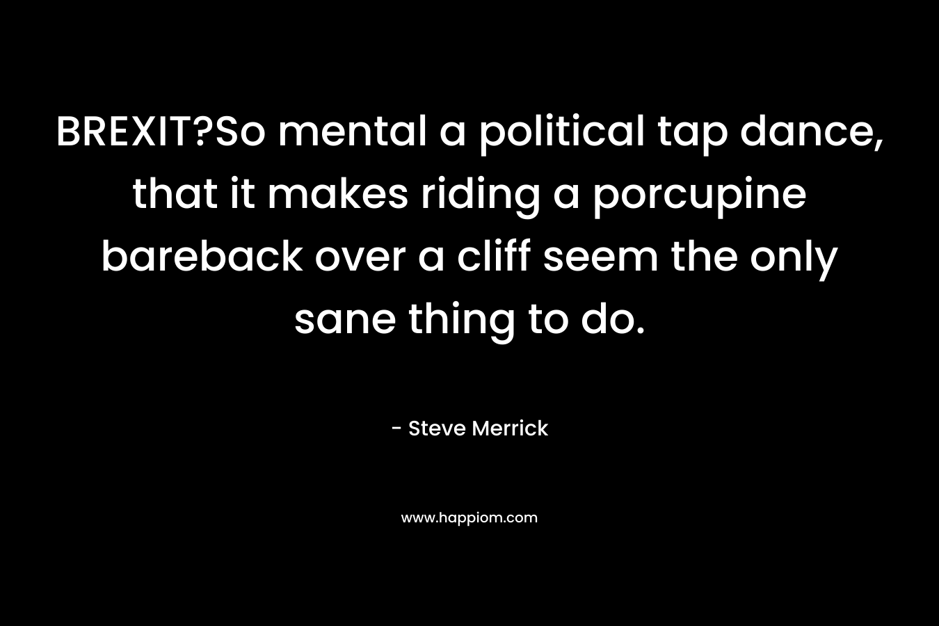 BREXIT?So mental a political tap dance, that it makes riding a porcupine bareback over a cliff seem the only sane thing to do. – Steve Merrick