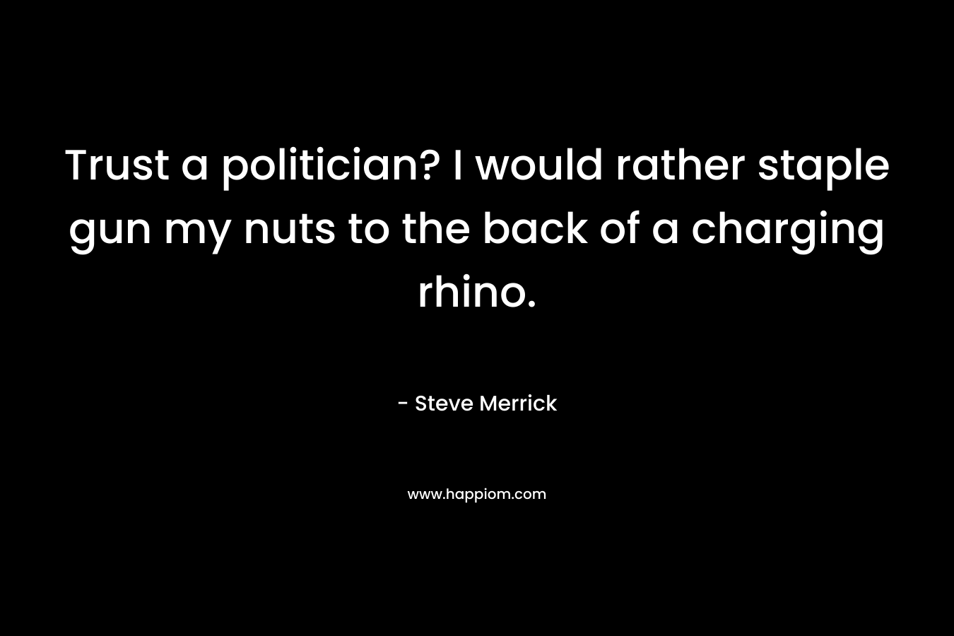 Trust a politician? I would rather staple gun my nuts to the back of a charging rhino. – Steve Merrick