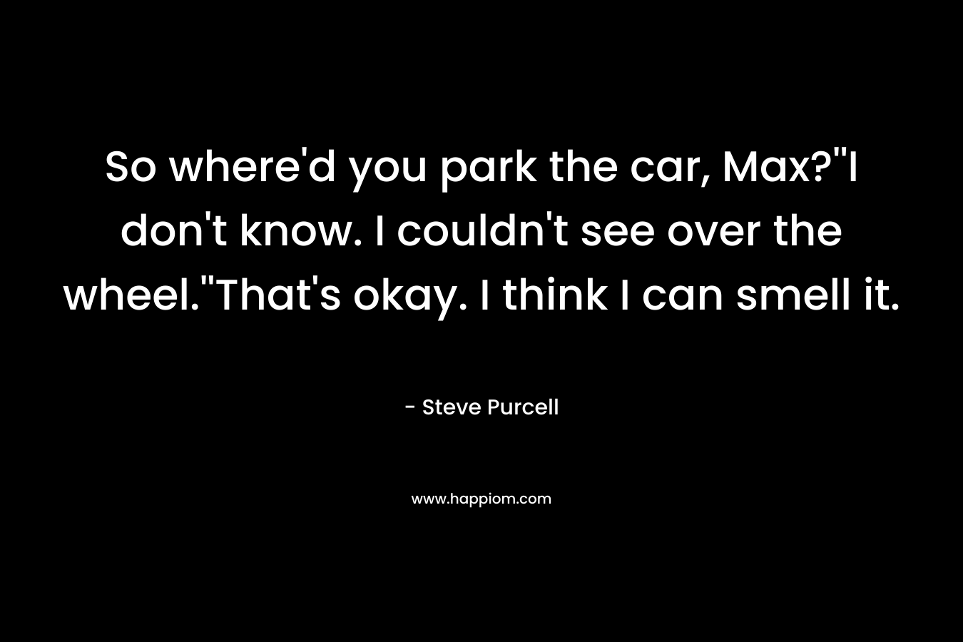 So where’d you park the car, Max?”I don’t know. I couldn’t see over the wheel.”That’s okay. I think I can smell it. – Steve Purcell