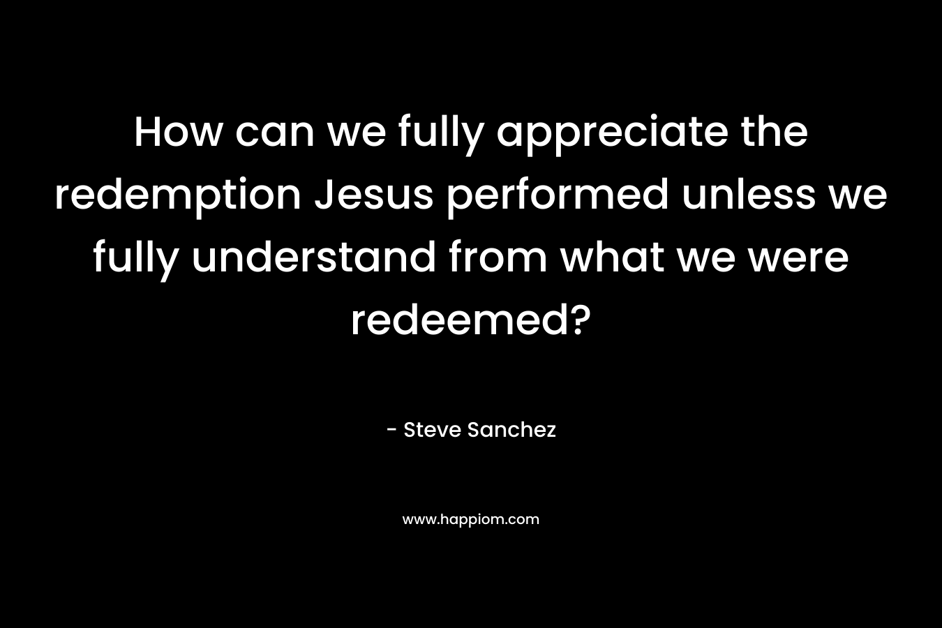 How can we fully appreciate the redemption Jesus performed unless we fully understand from what we were redeemed?