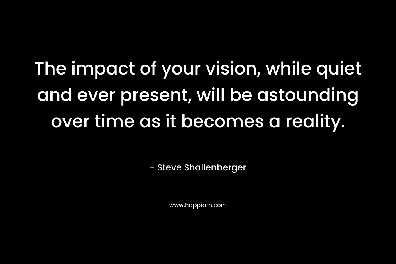 The impact of your vision, while quiet and ever present, will be astounding over time as it becomes a reality. – Steve Shallenberger