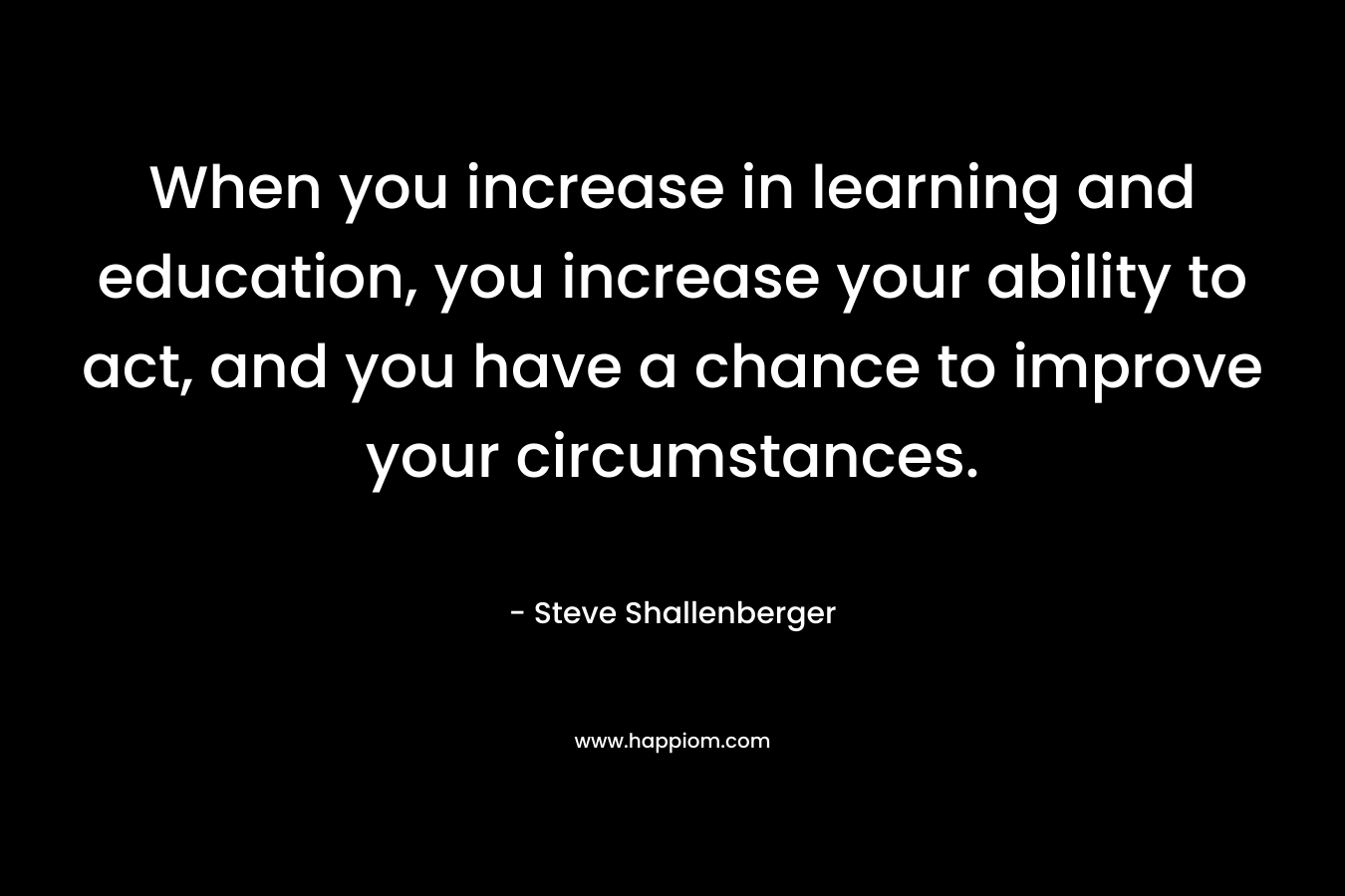 When you increase in learning and education, you increase your ability to act, and you have a chance to improve your circumstances.
