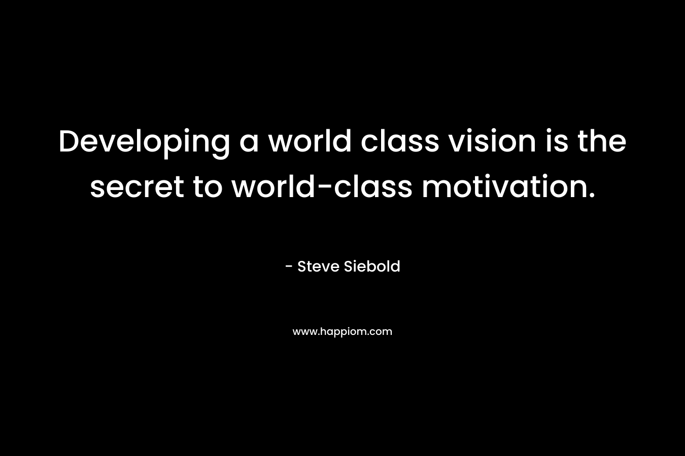Developing a world class vision is the secret to world-class motivation. – Steve Siebold