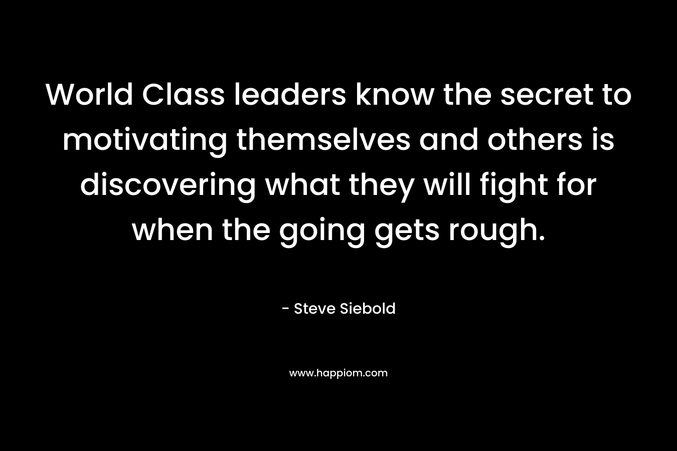 World Class leaders know the secret to motivating themselves and others is discovering what they will fight for when the going gets rough. – Steve Siebold